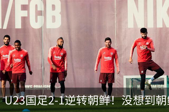 U23国足2-1逆转朝鲜！没想到朝鲜主帅赛后这么说，彻底破防！
